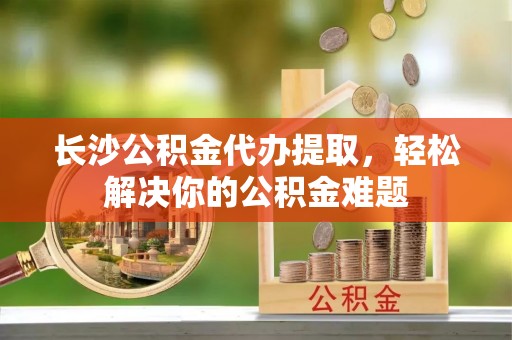 太湖长沙公积金代办提取，轻松解决你的公积金难题