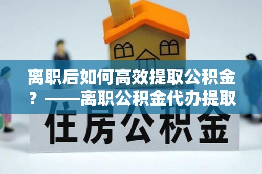 太湖离职后如何高效提取公积金？——离职公积金代办提取全流程解析