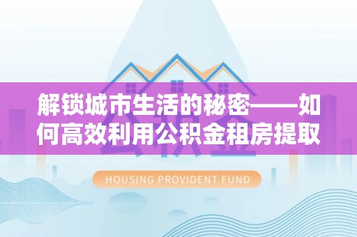太湖解锁城市生活的秘密——如何高效利用公积金租房提取政策优化居住体验