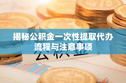 太湖揭秘公积金一次性提取代办流程与注意事项