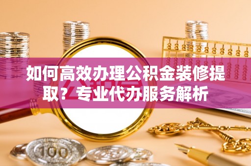 太湖如何高效办理公积金装修提取？专业代办服务解析