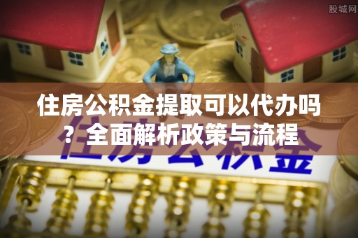 太湖住房公积金提取可以代办吗？全面解析政策与流程
