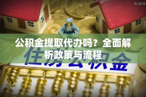 太湖公积金提取代办吗？全面解析政策与流程
