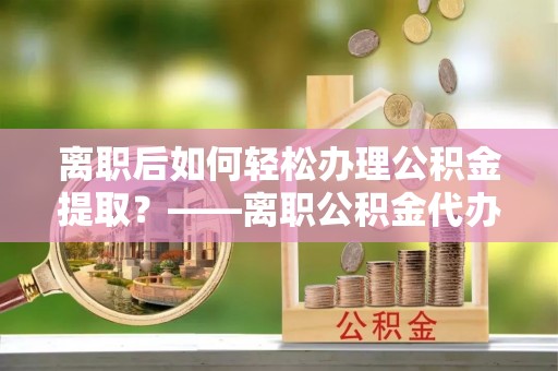太湖离职后如何轻松办理公积金提取？——离职公积金代办提取服务详解