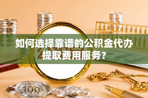 太湖如何选择靠谱的公积金代办提取费用服务？