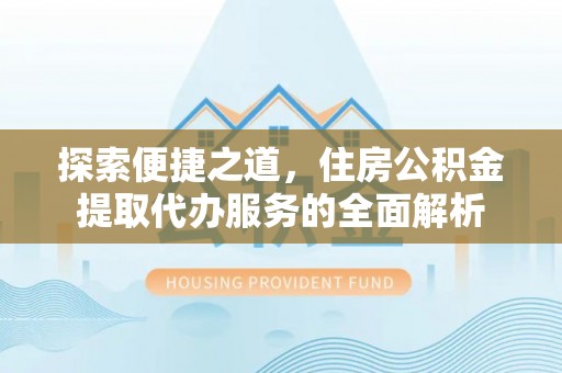 太湖探索便捷之道，住房公积金提取代办服务的全面解析