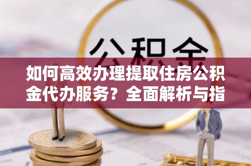 太湖如何高效办理提取住房公积金代办服务？全面解析与指南