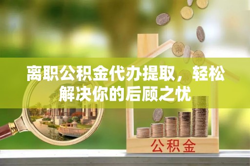 太湖离职公积金代办提取，轻松解决你的后顾之忧