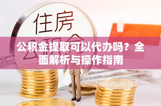 太湖公积金提取可以代办吗？全面解析与操作指南