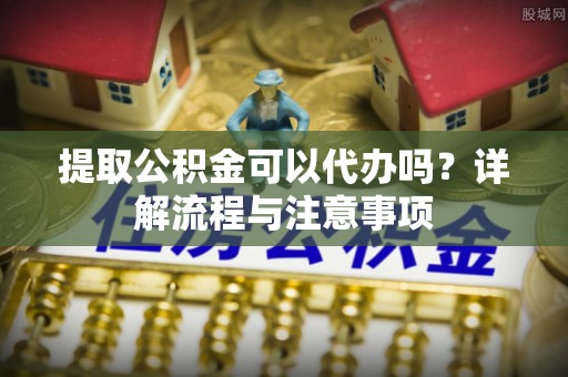 太湖提取公积金可以代办吗？详解流程与注意事项