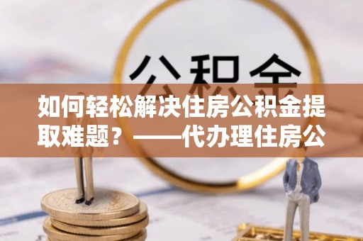 太湖如何轻松解决住房公积金提取难题？——代办理住房公积金提取服务解析