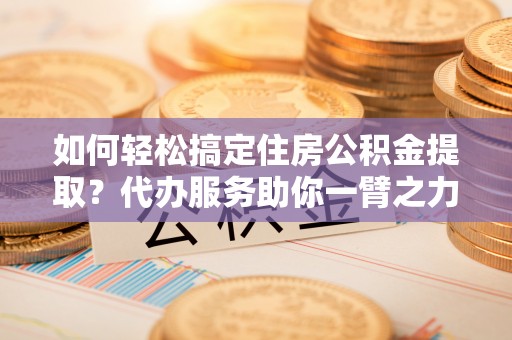 太湖如何轻松搞定住房公积金提取？代办服务助你一臂之力