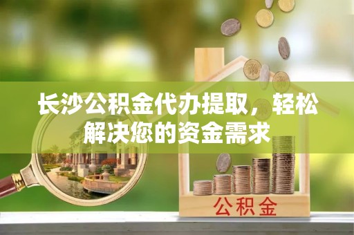 太湖长沙公积金代办提取，轻松解决您的资金需求