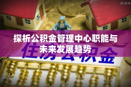 太湖探析公积金管理中心职能与未来发展趋势