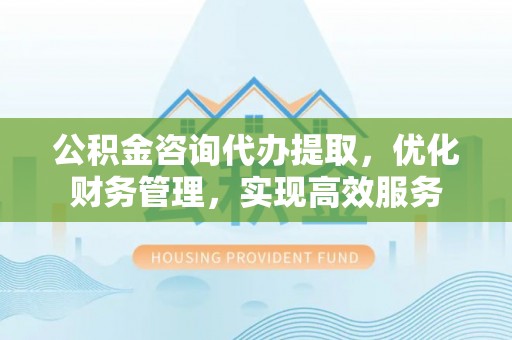 太湖公积金咨询代办提取，优化财务管理，实现高效服务