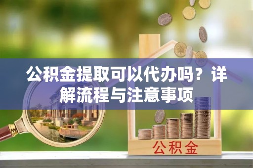 太湖公积金提取可以代办吗？详解流程与注意事项