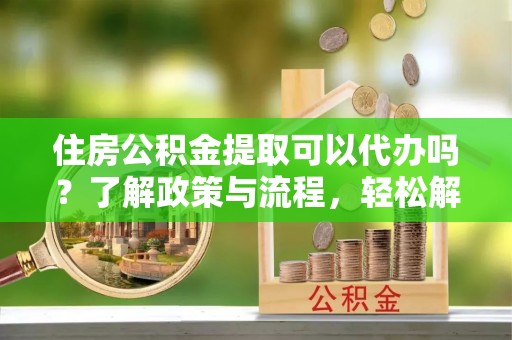 太湖住房公积金提取可以代办吗？了解政策与流程，轻松解决疑惑