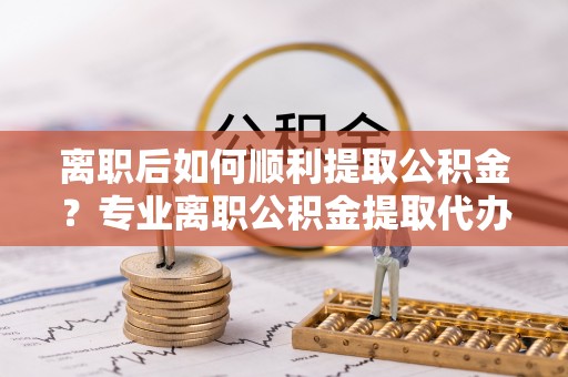 太湖离职后如何顺利提取公积金？专业离职公积金提取代办服务指南