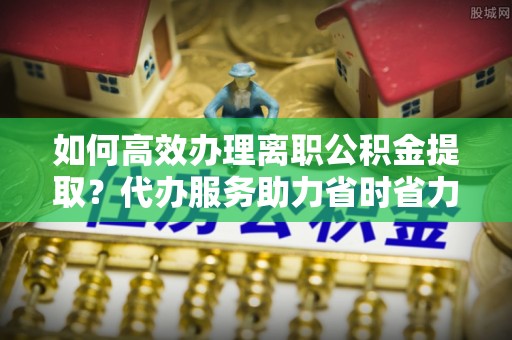 太湖如何高效办理离职公积金提取？代办服务助力省时省力