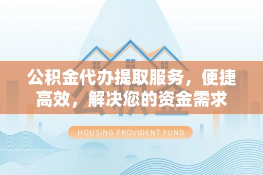太湖公积金代办提取服务，便捷高效，解决您的资金需求