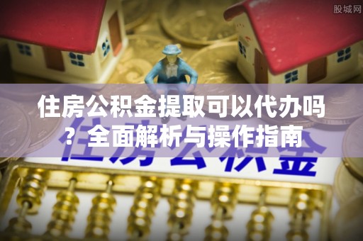 太湖住房公积金提取可以代办吗？全面解析与操作指南