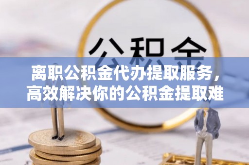 太湖离职公积金代办提取服务，高效解决你的公积金提取难题