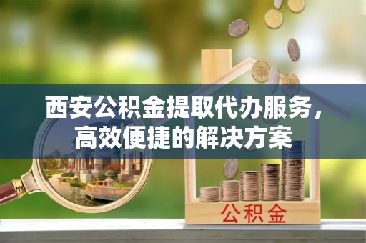 太湖西安公积金提取代办服务，高效便捷的解决方案