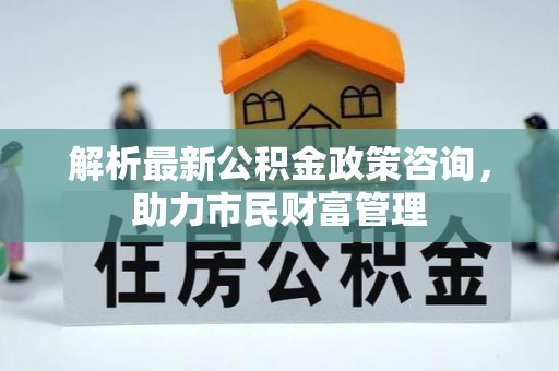 太湖解析最新公积金政策咨询，助力市民财富管理