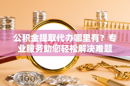 太湖公积金提取代办哪里有？专业服务助您轻松解决难题