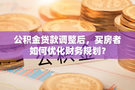 太湖公积金贷款调整后，买房者如何优化财务规划？