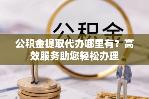 太湖公积金提取代办哪里有？高效服务助您轻松办理