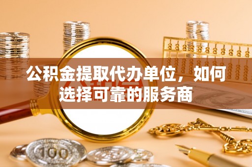 太湖公积金提取代办单位，如何选择可靠的服务商