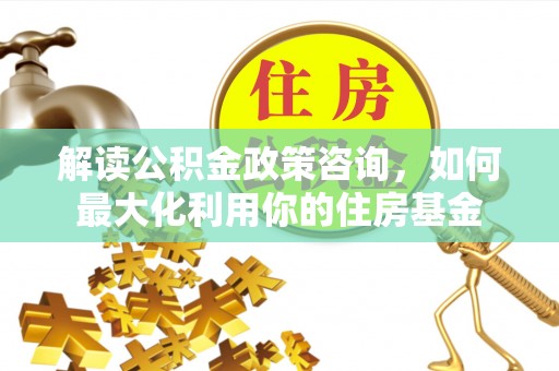 太湖解读公积金政策咨询，如何最大化利用你的住房基金