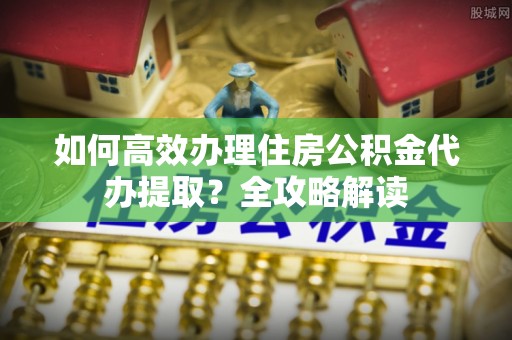 太湖如何高效办理住房公积金代办提取？全攻略解读