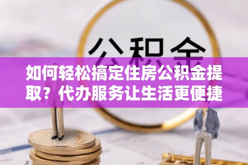 太湖如何轻松搞定住房公积金提取？代办服务让生活更便捷