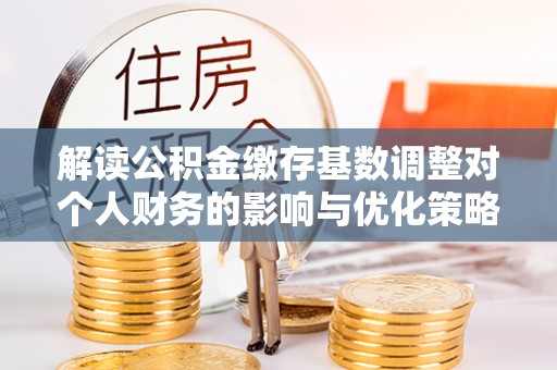 太湖解读公积金缴存基数调整对个人财务的影响与优化策略