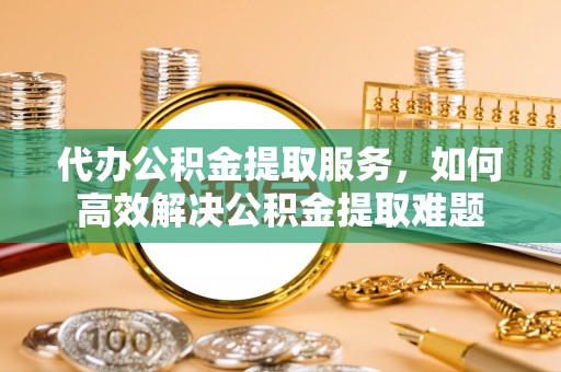 太湖代办公积金提取服务，如何高效解决公积金提取难题