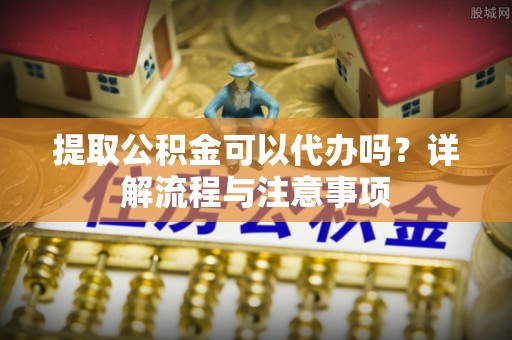 太湖提取公积金可以代办吗？详解流程与注意事项