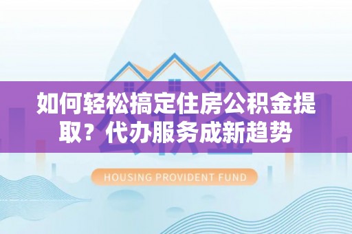 太湖如何轻松搞定住房公积金提取？代办服务成新趋势