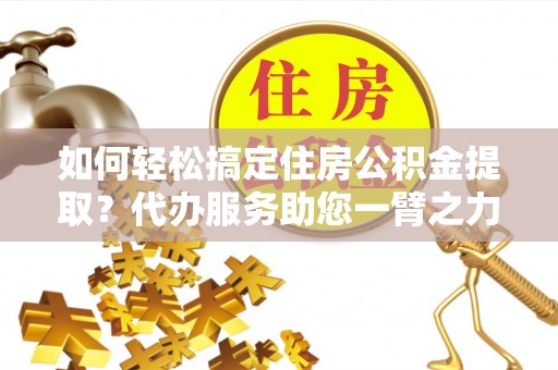 太湖如何轻松搞定住房公积金提取？代办服务助您一臂之力