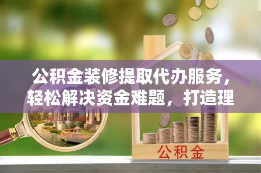 太湖公积金装修提取代办服务，轻松解决资金难题，打造理想家居