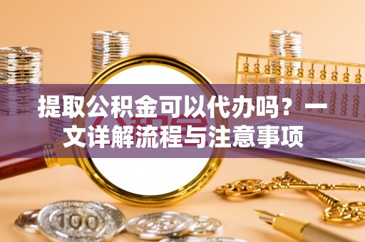 太湖提取公积金可以代办吗？一文详解流程与注意事项
