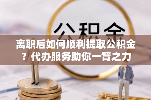 太湖离职后如何顺利提取公积金？代办服务助你一臂之力