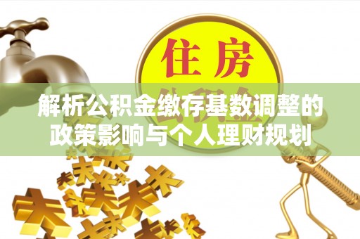 太湖解析公积金缴存基数调整的政策影响与个人理财规划