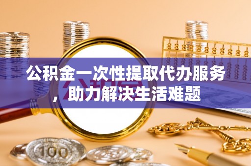 太湖公积金一次性提取代办服务，助力解决生活难题