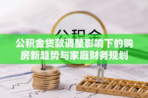 太湖公积金贷款调整影响下的购房新趋势与家庭财务规划