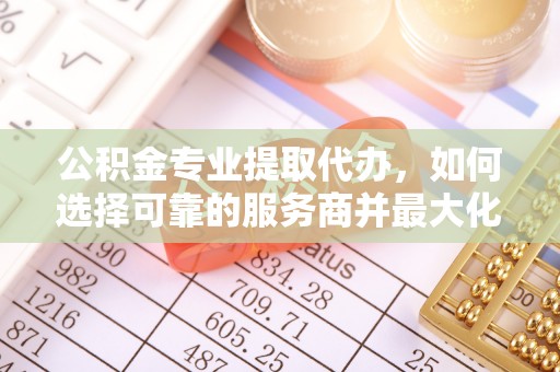 太湖公积金专业提取代办，如何选择可靠的服务商并最大化你的资金收益