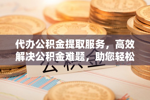 太湖代办公积金提取服务，高效解决公积金难题，助您轻松理财