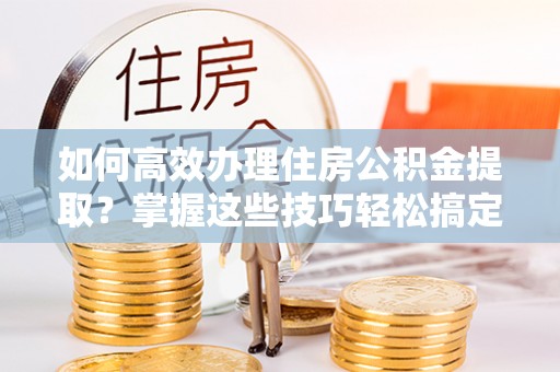 太湖如何高效办理住房公积金提取？掌握这些技巧轻松搞定