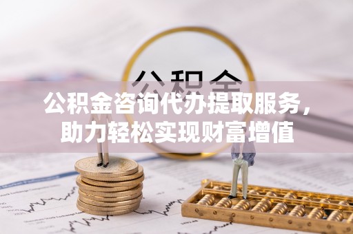 太湖公积金咨询代办提取服务，助力轻松实现财富增值